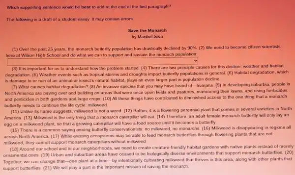 Which supporting sentence would be best to add at the end of the first paragraph?
The following is a draft of a student essay. It may contain errors
Save the Monarch
by Maribel Silva
(1) Over the past 25 years, the monarch butterlly population has drastically declined by 90%  (2) We need to become citzen scientists
here at Wilson High School and do what we can to support and sustain the monarch population
degradation. (5) Weather events such as tropical storms and droughts impact butterlly populations in general. (6)Habitat degradation, which
is damage to or ruin of an animal or insect's natural habitat,plays an even larger part in population decline.
North America are paving over and building on areas that were once open fields and pastures manicuring their lawns, and using herbicides
and pesticides in both gardens and large crops (10) All these things have contributed to diminished access to the one thing that a monarch
butterfly needs to continue the life cycle: milkweed.
square 
(3) It is important for us to understand how the problem started (4) There are two principle causes for this decline: weather and habitat
(7) What causes habitat degradation? (8) An invasive species that you may have heard of-humans (9) In developing suburbia people in
(15) There is a common saying among butterfly conservationists: no milkweed, no monarchs. (16) Milkweed is disappearing in regions all
(18) Around our school and in our neighborhoods we need to create creature-friendly habitat gardens with native plants instead of merely
square 
(11) Unlike its name suggests, milkweed is not a weed. (12) Rather,it is a flowering perennial plant that comes in several varieties in North
America. (13) Milkweed is the only thing that a monarch caterpillar will eat. (14) Therefore, an adult female monarch butterfly will only lay an
egg on a milkweed plant, so that a growing caterpillar will have a food source until it becomes a butterfly.
across North America. (17)While existing ecosystems may be able to feed monarch butterflies through flowering plants that are not
milkweed, they cannot support monarch caterpillars without milkweed.
ornamental ones. (19) Urban and suburban areas have ceased to be biologically diverse environments that support monarch butterflies (20)
Together, we can change that-one plant at a time-by intentionally cultivating milkweed that thrives in this area, along with other plants that
support