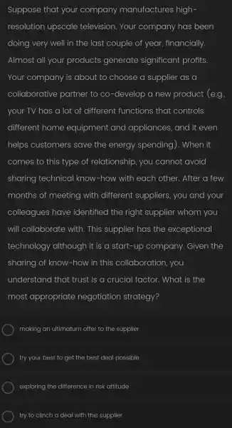 Suppose that your company manufactures high
resolution upscale television.Your company has been
doing very well in the last couple of year,financially.
Almost all your products generate significant profits.
Your company is about to choose a supplier as a
collaborative partner to co -develop a new product (e.g.)
your TV has a lot of different functions ; that controls
different home equipment and appliances , and it even
helps customers save the energy spending). When it
comes to this type of relationship , you cannot avoid
sharing technical know -how with each other.. After a few
months of meeting with different suppliers , you and your
colleagues have identified the right supplier whom you
will collaborate with . This supplier has the exceptional
technology although it is a start-up company . Given the
sharing of know -how in this collaboration , you
understand that trust is a crucial factor . What is the
most appropriate negotiation strategy?
making an ultimatum offer to the supplier
try your best to get the best deal possible
exploring the difference in risk attitude
try to clinch a deal with this supplier