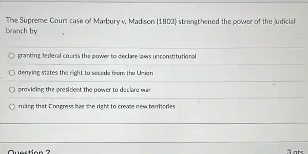 The Supreme Court case of Marbury v. Madison (1803) strengthened the power of the judicial
branch by
granting federal courts the power to declare laws unconstitutional
denying states the right to secede from the Union
providing the president the power to declare war
ruling that Congress has the right to create new territories
Question?
3 nts