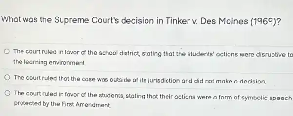 What was the Supreme Court's decision in Tinker v. Des Moines (1969)?
The court ruled in favor of the school district, stating that the students' actions were disruptive to
the learning environment.
The court ruled that the case was outside did not make a decision.
The court ruled in favor of the students stating that their actions were a form of symbolic speech
protected by the First Amendment.