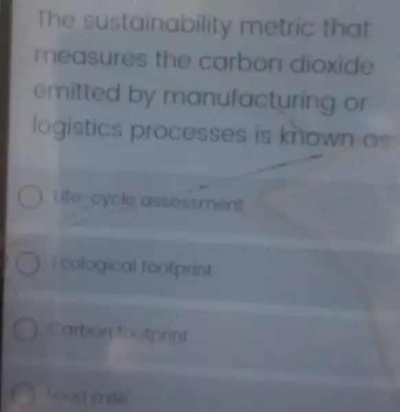 The sus tainabil ity me tric that
measures the carbo n dioxide
emitt ed by ma nufact ur ing or
logistics proc esse s is known as:
life-cycle asses sment
Ecological footprint
Carbon footprint
food mile