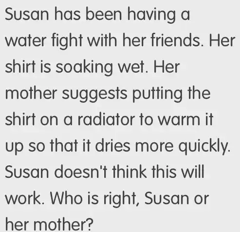 Susan has been having a
water fight with her friends. Her
shirt is wet. Her
moth er sugge the
shirt on a radiator to warm it
up so that it dries more quickly.
Susan doe sn't think this will
work. Who is right, Susan or