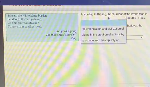 Take up the White Man's burden
Send forth the best ye breed.
Go bind your sons to exile
To serve your captives'need
-Rudyard Kipling
"The White Man's Burden tv
1899
square 
square 
According to Kipling, the "burden" of the White Man is
people in less-
believes the
the colonization and civilization of
aiding in the creation of nations by