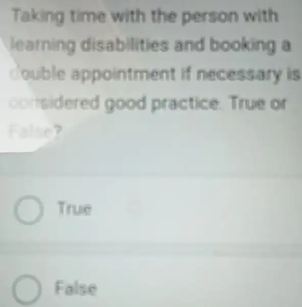 Taking time with the person with
learning disabilities and booking a
couble appointment if necessary is
considered good practice True on
False?
Titue
False