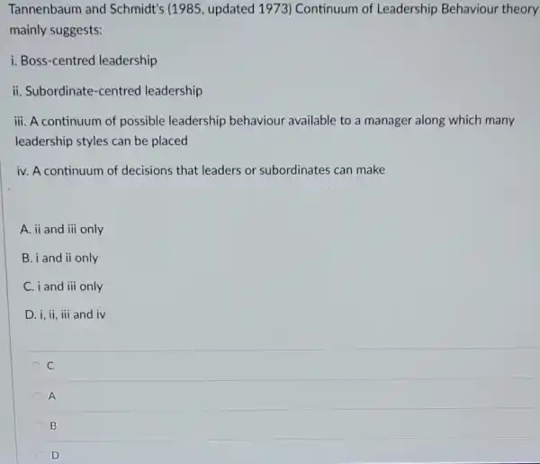 Tannenbaum and Schmidt's (1985 , updated 1973) Continuum of Leadership Behaviour theory
mainly suggests:
i. Boss-centred leadership
ii. Subordinate-centred leadership
iii. A continuum of possible leadership behaviour available to a manager along which many
leadership styles can be placed
iv. A continuum of decisions that leaders or subordinates can make
A. ii and iii only
B. i and ii only
C. i and iii only
D. i, ii, iii and iv
C
A
B
D