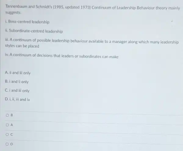 Tannenbaum and Schmidt's [1985 , updated 1973) Continuum of Leadership Behaviour theory mainly
suggests:
i. Boss-centred leadership
ii. Subordinate-centred leadership
iii. A continuum of possible leadership behaviour available to a manager along which many leadership
styles can be placed
iv. A continuum of decisions that leaders or subordinates can make
A. ii and iii only
B. iand ii only
C. iand iii only
D. i,ii,iii and iv
B
A
C
D