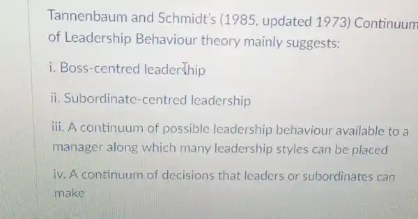 Tannenbaum and Schmidt's (1985, updated 1973) Continuum
of Leadership Behaviour theory mainly suggests:
i. Boss-centred leadership
ii. Subordinate -centred leadership
iii. A continuum of possible leadership behaviour available to a
manager along which many leadership styles can be placed
iv. A continuum of decisions that leaders or subordinates can
make