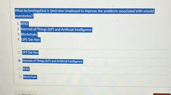 What technology(tes) is (are) now employed to improve the problems associated with unsold
inventories?
1. RFID
2. Internet of Things (101) and Artificial Intelligence
3. Blockchain
4. GPS Sat Nav
GPS Sat Nav
Internet of Things (101)and Artificial Intelligence
RFID
Blockchain