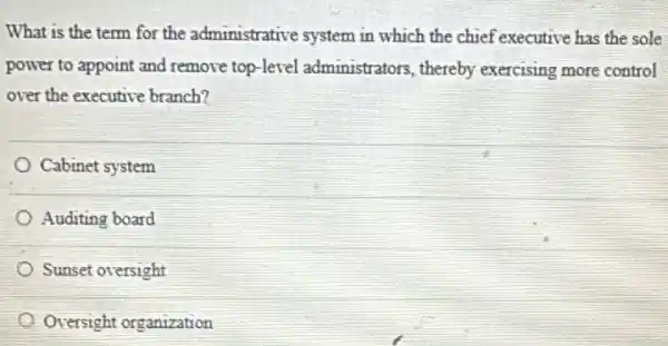 What is the term for the administrative system in which the chief executive has the sole
power to appoint and remove top-level administrators, thereby exercising more control
over the executive branch?
Cabinet system
Auditing board
Sunset oversight
Oversight organization