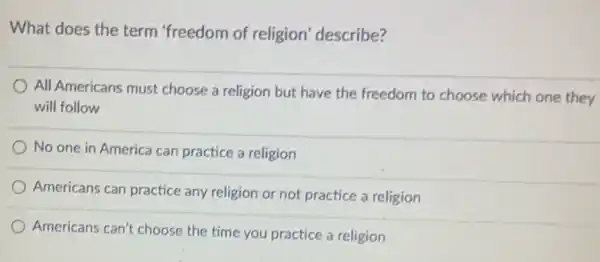 What does the term "freedom of religion describe?
All Americans must choose a religion but have the freedom to choose which one they
will follow
No one in America can practice a religion
Americans can practice any religion or not practice a religion
Americans can't choose the time you practice a religion