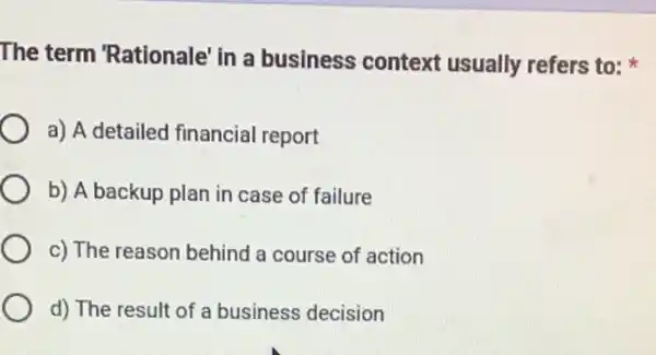 The term 'Rationale in a business context usually refers to:
a) A detailed financia report
b) A backup plan in case of failure
c) The reason behind a course of action
d) The result of a business decision