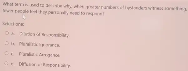 What term is used to describe why, when greater numbers of bystanders witness something,
fewer people feel they personally need to respond?
Select one:
a. Dilution of Responsibility.
b. Pluralistic Ignorance.
c. Pluralistic Arrogance
d. Diffusion of Responsibility.