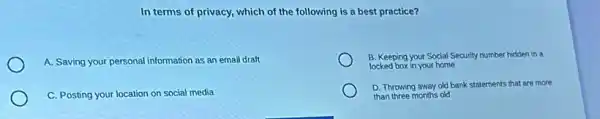 In terms of privacy which of the following is a best practice?
A. Saving your personal information as an email draft
B. Keeping your Social Security number hidden in a
locked box in your home
C. Posting your location on social media
D. Throwing away old bank statements that are more
than three months old