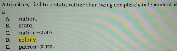 A territory tied to a state rather than being completely independent is
a
A. nation.
B. state.
C. nation -state.
D. colony.
E. patron-state.