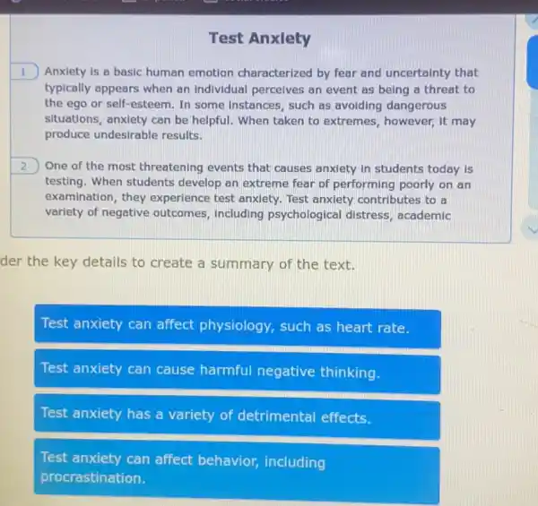 Test Anxiety
1 ) Anxiety is a basic human emotion characterized by fear and uncertainty that
typically appears when an individual perceives an event as being a threat to
the ego or self -esteem. In some Instances, such as avoiding dangerous
situations, anxiety can be helpful. When taken to extremes, however, it may
produce undesirable results.
2 One of the most threatening events that causes anxiety in students today is
testing. When students develop an extreme fear of performing poorly on an
examination, they experience test anxiety Test anxiety contributes to a
variety of negative outcomes, including psychological distress , academic
der the key details to create a summary of the text.
Test anxiety can affect physiology , such as heart rate.
Test anxiety can cause harmful negative thinking.
Test anxiety has a variety of detrimental effects.
Test anxiety can affect behavior including
procrastination.