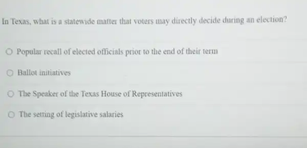 In Texas, what is a statewide matter that voters may directly decide during an election?
Popular recall of elected officials prior to the end of their term
Ballot initiatives
The Speaker of the Texas House of Representatives
The setting of legislative salaries