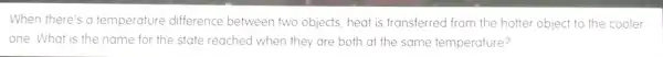 When there's a temperature difference between two objects, heat is transferred from the hotter object to the cooler
one. What is the name for the state reached when they are both at the same temperature?