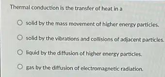 Thermal conduction is the transfer of heat in a
solid by the mass movement of higher energy particles.
solid by the vibrations and collisions of adjacent particles.
liquid by the diffusion of higher energy particles.
gas by the diffusion of electromagnetic radiation.