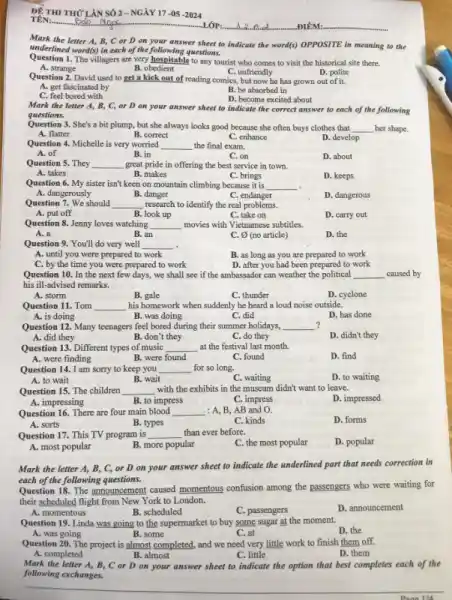 ĐÊ THI THỪ LÀN SỐ 2-NGÀY 17-05-2024
TÊN:..................................................................
LỚP:
a	ĐIỂM:
Mark the letter A,B, C or D on your answer sheet to indicate the word(s) OPPOSITE in meaning to the
underlined word(s) in each of the following questions.
Question 1. The villagers are very hospitable to any tourist who comes to visit the historical site there.
C. unfriendly	D. polite
A. strange
B. obedient
Question 2. David used to get a kick out of reading comics , but now he has grown out of it.
A. get fascinated by
B. be absorbed in
D. become excited about
C. feel bored with
Mark the letter A,B, C, or D on your answer sheet to indicate the correct answer to each of the following
questions
Question 3. She's a bit plump, but she always looks good because she often buys clothes that __ her shape.
A. flatter
B. correct
C. enhance
D. develop
Question 4. Michelle is very worried __ the final exam.
A. of
B. in
D. about
C. on
Question 5. They __ great pride in offering the best service in town.
A. takes
B. makes
C. brings
D. keeps
Question 6. My sister isn't keen on mountain climbing because it is __
A. dangerously
B. danger
C. endanger
D. dangerous
Question 7. We should __ research to identify the real problems.
A. put off
B. look up
C. take on
D. carry out
Question 8. Jenny loves watching __ movies with Vietnamese subtitles.
A. a
B. an
C. (no article)
D. the
Question 9. You'll do very well __
A. until you were prepared to work
B. as long as you are prepared to work
C. by the time you were prepared to work
D. after you had been prepared to work
Question 10. In the next few days, we shall see if the ambassador can weather the political __ caused by
his ill-advised remarks.
A. storm
B. gale
C. thunder
D. cyclone
Question 11. Tom __ his homework when suddenly he heard a loud noise outside.
A. is doing
B. was doing
C. did
D. has done
Question 12. Many teenagers feel bored during their summer holidays, __ ?
B. don't they
D. didn't they
A. did they
C. do they
Question 13. Different types of music __ at the festival last month.
A. were finding
B. were found
C. found
D. find
Question 14. I am sorry to keep you __ for so long.
D. to waiting
B. wait
C. waiting
A. to wait
Question 15. The children __ with the exhibits in the museum didn't want to leave.
A. impressing
B. to impress
C. impress
AB and O.
D. impressed
Question 16. There are four main blood __
D. forms
A. sorts
B. types
C. kinds
Question 17. This TV program is __ than ever before.
D. popular
A. most popular
B. more popular
C. the most popular
Mark the letter A,B, C, or D on your answer sheet to indicate the underlined part that needs correction in
each of the following questions.
Question 18. The announcement caused momentous confusion among the passengers who were waiting for
their scheduled flight from New York to London.
A. momentous	B. scheduled
C. passengers
D. announcement
Question 19. Linda was going to the supermarket to buy some sugar at the moment.
D. the
A. was going
B. some
C. at
Question 20. The project is almost completed, and we need very little work to finish them off.
A. completed
B. almost
C. little
D. them
Mark the letter A, B, C or D on your answer sheet to indicate the option that best completes each of the
following exchanges.