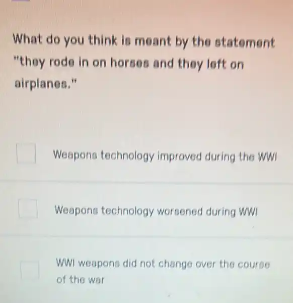 What do you think is meant by the statement
"they rode in on hors on a ft on
airplanes."
Weapons technology improved during the wwl
Weapons technology worsened during ww
WWI weapons did not change over the course