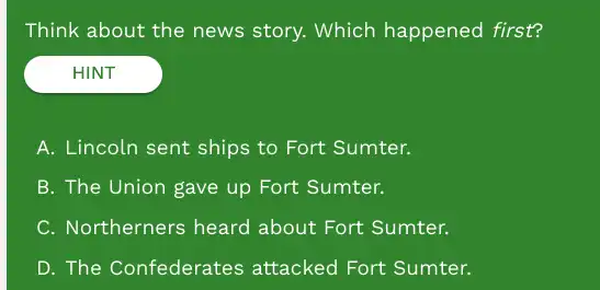 Think about the news story. Which happened first?
HINT
A. Lincoln sent ships E. ...................................................................
B. The Union gave up Fort Sumter.
C. Northerners heard about Fort Sumter.
D. The Confederates attacked Fort Sumter.