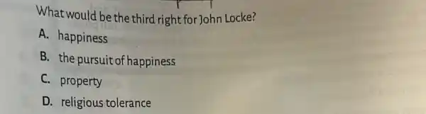 What would be the third right for John Locke?
A. happiness
B. the pursuito f happiness
C. property
D. religious tolerance