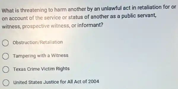 What is threatening to harm another by an unlawful act in retaliation for or
on account of the service or status of another as a public servant,
witness, prospective witness, or informant?
Obstruction/Retaliation
Tampering with a Witness
Texas Crime Victim Rights
United States Justice for All Act of 2004