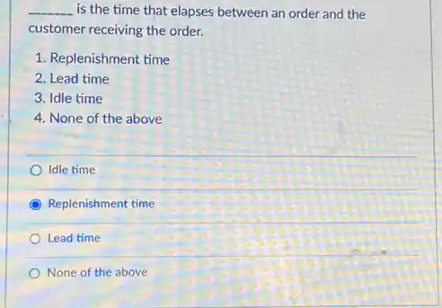 __ is the time that elapses between an order and the
customer receiving the order.
1. Replenishment time
2. Lead time
3. Idle time
4. None of the above
Idle time
C Replenishment time
Lead time
None of the above