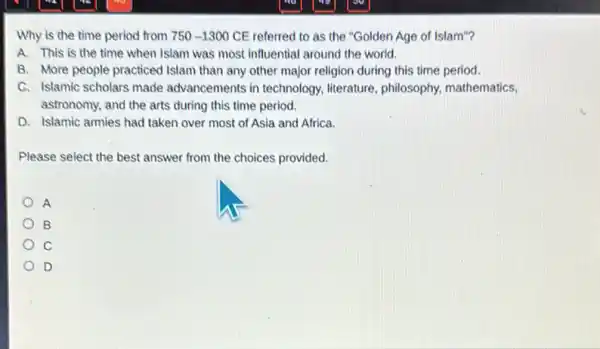 Why is the time period from 750-1300 CE referred to as the "Golden Age of Islam"?
A. This is the time when Islam was most influential around the world.
B. More people practiced Islam than any other major religion during this time period.
C. Islamic scholars made advancements in technology literature, philosophy mathematics,
astronomy, and the arts during this time period.
D. Islamic armies had taken over most of Asia and Africa.
Please select the best answer from the choices provided.
A
B
c
D