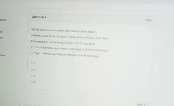 tions
Question 9
PESTEL analysis is an acronym that stands for these factors
A. Politics, Extra-Curricular, Social Timing Environmental, Laissez faire
B. Pre-checking, Extraordinary Strategy. Trial. Energy. Legal
C. Political. Economic, Sociological Technological. Environmental. Legal
D. Property, Emerge, Sociological Transportation, Energy. Legal
B
A
D
1 pts