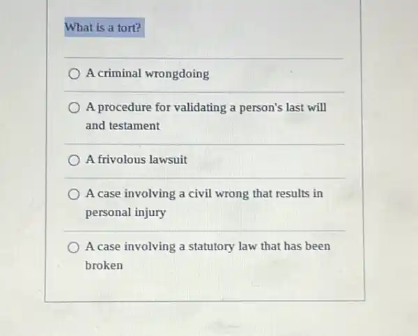 What is a tort?
A criminal wrongdoing
A procedure for validating a person's last will
and testament
A frivolous lawsuit
A case involving a civil wrong that results in
personal injury
A case involving a statutory law that has been
broken