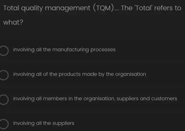 Total quality managem The 'Total'refers to
what?
involving all the manufacturing processes
involving all of the products made by the organisation
involving all members in the organisation , suppliers and customers
involving all the suppliers