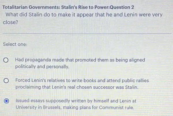 Totalitarian Governments:Stalin's Rise to Power:Question 2
What did Stalin do to make it appear that he and Lenin were very
close?
Select one:
Had propaganda made that promoted them as being aligned
politically and personally.
Forced Lenin's relatives to write books and attend public rallies
proclaiming that Lenin's real chosen successor was Stalin.
Issued essays supposedly written by himself and Lenin at
University in Brussels making plans for Communist rule.