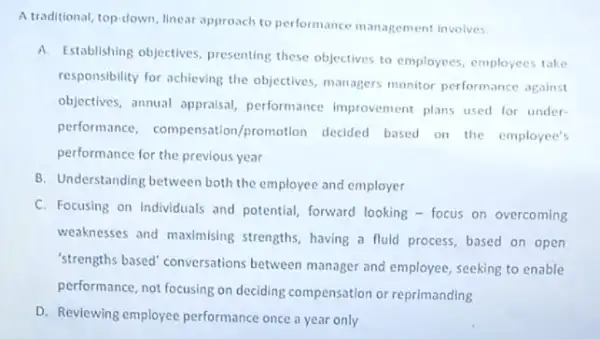 A traditional, top-down, linear approach to performance management involves:
A.
Establishing objectives, pressenting these objectives to employees employees take
responsibility for achieving the objectives, managers monitor performance against
objectives, annual appraisal performance Improvement plans used for under-
performance, compensation promotion decided based on the employee's
performance for the previous year
B. Understanding between both the employee and employer
C. Focusing on individuals and potential, forward looking - focus on overcoming
weaknesses and maximising strengths, having a fluid process, based on open
"strengths based" conversations between manager and employee seeking to enable
performance, not focusing on deciding compensation or reprimanding
D. Reviewing employee performance once a year only