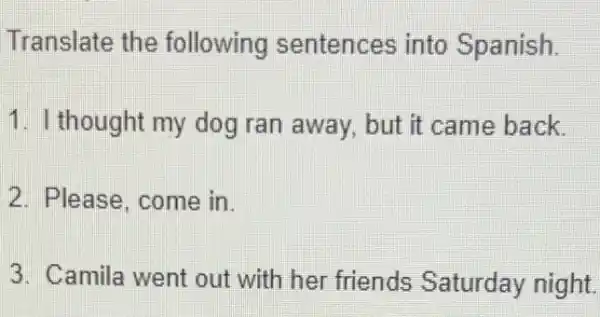 Translate the following sentences into Spanish.
1. I thought my dog ran away but it came back.
2. Please, come in.
3. Camila went out with her friends Saturday night.