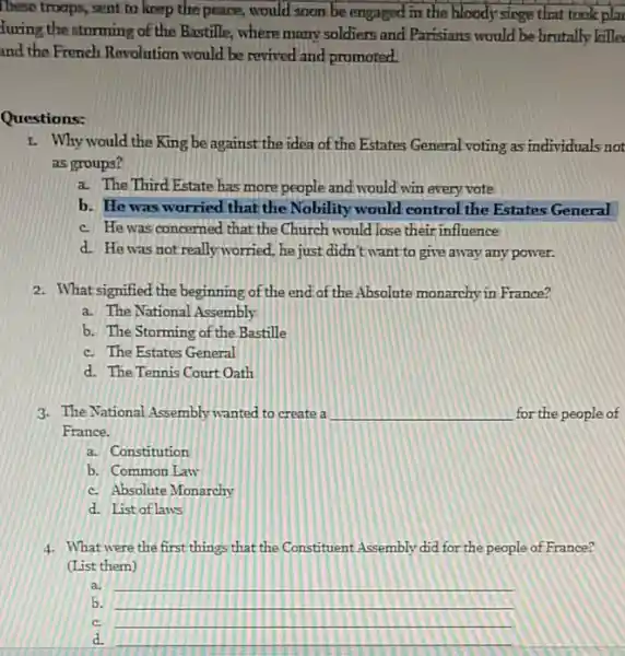 These troops, sent to keep the peace, would soon be engaged in the bloody singe that took plar
furing the storming of the Bastille, where many soldiers and Parisians would be brutally kille
and the French Rovolution would be revived and promoted.
Questions:
I. Why would the King be against the idea of the Estates General voting as individuals not
as groups?
a. The Third Estate has more people and would win every vote
b. He was worried that the Nobility would control the Estates General
c. He was concerned that the Church would lose their influence
d. He was not reallyworried, he just didn't want to give away any power.
2. What signified the beginning of the end of the Absolute monarchy in France?
a. The National Assembly
b. The Storming of the Bastille
c. The Estates General
d. The Tennis Court Oath
3. The National Assembly wanted to create a __ for the people of
France.
a. Constitution
b. Common Law
c. Absolute Monarchy
d. List of laws
4. What were the first things that the Constituent Assembly did for the people of France?
(List them)
a. __
b. __
c. __
d. __