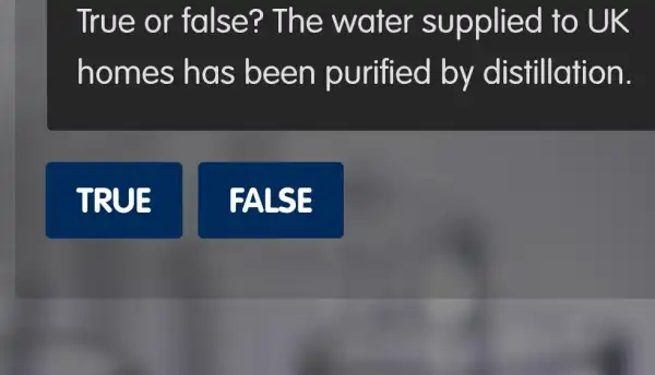 True or fa Ise ? The water supplied to UK
hom es has been purified by distillation.
TRUE
FALSE