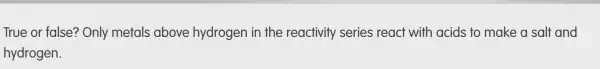 True or false'? Only metals above hydrogen in the reactivity series react with acids to make a salt and
hydrogen.