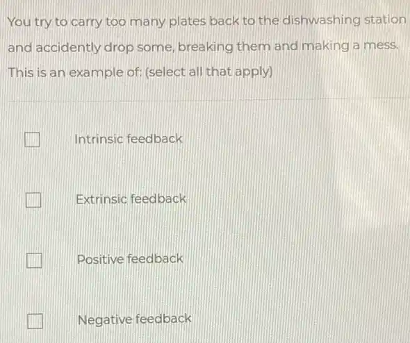 You try to carry too many plates back to the dishwashing station
and accidently drop some, breaking them and making a mess.
This is an example of: (select all that apply)
Intrinsic feedback
Extrinsic feedback
Positive feedback
Negative feedback