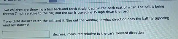 Two children are throwing a ball back-and -forth straight across the back seat of a car.The ball is being
thrown 7 mph relative to the car, and the car is travelling 35 mph down the road.
If one child doesn't catch the ball and it flies out the window, in what direction does the ball fly (ignoring
wind resistance)?
square  degrees, measured relative to the car's forward direction