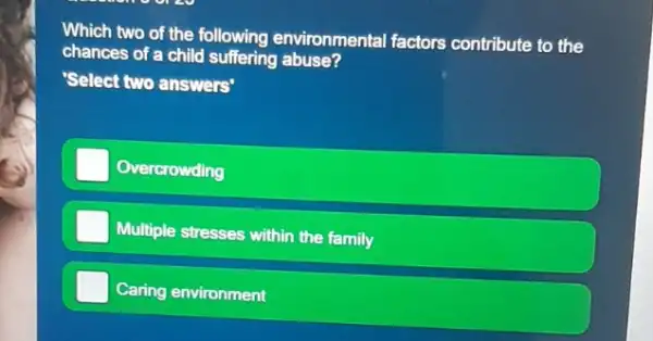 Which two of the following environmental factors contribute to the
chances of a child suffering abuse?
'Select two answers'
Overcrowding
Multiple stresses within the family
Caring environment