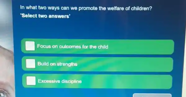 In what two ways can we promote the welfare of children?
'Select two answers'
Focus on outcomes for the child
Build on strengths
Excessive discipline