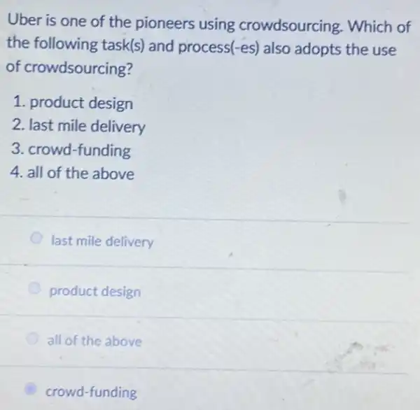 Uber is one of the pioneers using crowdsourcing. Which of
the following task(s)and process(-es) also adopts the use
of crowdsourcing?
1. product design
2. last mile delivery
3. crowd-funding
4. all of the above
last mile delivery
product design
all of the above
B crowd-funding