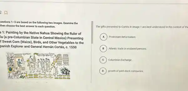 uestions 1-3 are based on the following two Images. Examine the
then choose the best answer to each question.
e 1: Painting by the Native Nahua Showing the Ruler of
la (a pre-Columbian State in Central Mexico)Presenting
f Sweet Corn (Maize),Birds, and Other Vegetables to the
panish Explorer and General Hernán Cortés, c. 1550
Wyerborn
a
too
ics
The gifts presented to Cortés in Image 1 are best understood in the context of the
A ) Protestant Reformation.
B ) Atlantic trade in enslaved persons.
C Columbian Exchange. (c)
D growth of joint-stock companies. D