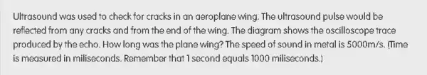 Ultrasound was used to check for cracks in an aeroplane wing. The ultrasound pulse would be
reflected from any cracks and from the end of the wing. The diagram shows the oscilloscope trace
produced by the echo . How long was the plane wing? The speed of sound in metal is 5000m/s (Time
is measured in miliseconds Remember that I second equals 1000 miliseconds.]