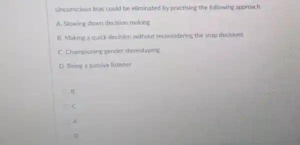 Unconscious bias could be eliminated by practising the following approach.
A. Slowing down decision making
B. Making a quick decision without reconsidering the snap decisions
C. Championing gender stereotyping
D. Being a passive listener
B
C
A
D