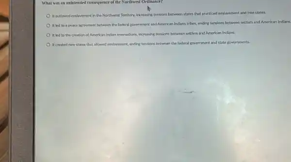 What was an unintended consequence of the Northwest Ordinance?
It outlawed enslavement in the Northwest Territory, Increasing tensions between states that practiced enslavement and free states.
It led to a peace agreement between the federal government and American Indians tribes, ending tensions between settlers and American Indians.
It led to the creation of American Indian reservations, increasing tensions between settlers and American Indians.
It created new states that allowed enslavement, ending tensions between the federal government and state governments.