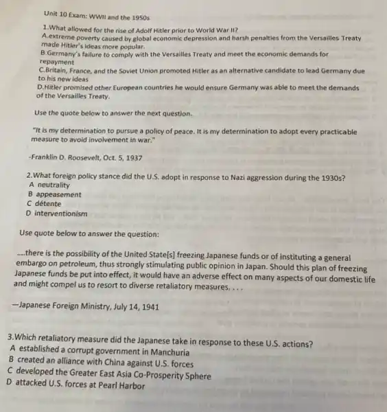 Unit 10 Exam: WWII and the 1950 s
1.What allowed for the rise of Adolf Hitler prior to World War II?
A.extreme poverty caused by global economic depression and harsh penalties from the Versailles Treaty
made Hitler's ideas more popular.
B.Germany's failure to comply with the Versailles Treaty and meet the economic demands for
repayment
C.Britain, France, and the Soviet Union promoted Hitler as an alternative candidate to lead Germany due
to his new ideas
D. Hitler promised other European countries he would ensure Germany was able to meet the demands
of the Versailles Treaty.
Use the quote below to answer the next question.
"It is my determination to pursue a policy of peace. It is my determination to adopt every practicable
measure to avoid involvement in war."
-Franklin D. Roosevelt, Oct.5,1937
2.What foreign policy stance did the U.S . adopt in response to Nazi aggression during the 1930s?
A neutrality
B appeasement
C détente
D interventionism
__
there is the possibility of the United State[s]freezing Japanese funds or of instituting a general
embargo on petroleum, thus strongly stimulating public opinion in Japan. Should this plan of freezing
Japanese funds be put into effect, it would have an adverse effect on many aspects of our domestic life
and might compel us to resort to diverse retaliatory measures __
-Japanese Foreign Ministry, July 14,1941
3.Which retaliatory measure did the Japanese take in response to these U.S actions?
A established a corrupt government in Manchuria
B created an alliance with China against U.S forces
C developed the Greater East Asia Co-Prosperity Sphere
D attacked U.S. forces at Pearl Harbor