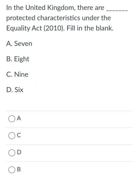 In the United Kingdom , there are __
protected characteri stics under the
Equality Act (2010). Fill in the blank.
A. Seven
B. Eight
C. Nine
D. Six
A
C
) D
B