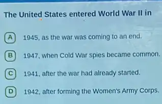 The United States entered World War II in
A 1945, as the war was coming to an end.
B 1947, when Cold War spies became common.
C 1941, after the war had already started.
D 1942, after forming the Women's Army Corps.